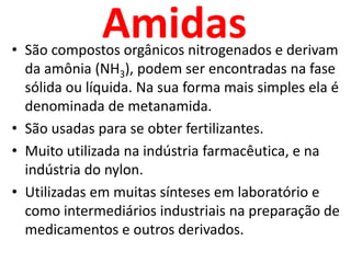 AmidasSão compostos orgânicos nitrogenados e derivam da amônia (NH3), podem ser encontradas na fase sólida ou líquida. Na sua forma mais simples ela é denominada de metanamida.São usadas para se obter fertilizantes.Muito utilizada na indústria farmacêutica, e na indústria do nylon.Utilizadas em muitas sínteses em laboratório e como intermediários industriais na preparação de medicamentos e outros derivados.
