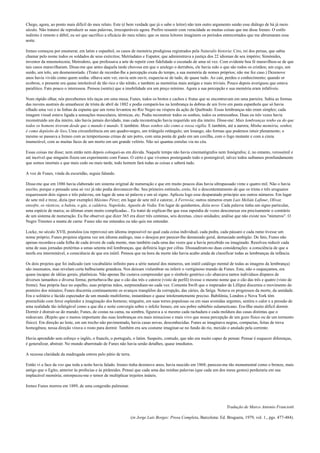 Chego, agora, ao ponto mais difícil do meu relato. Este (é bem verdade que já o sabe o leitor) não tem outro argumento senão esse diálogo de há já meio
século. Não tratarei de reproduzir as suas palavras, irrecuperáveis agora. Prefiro resumir com veracidade as muitas coisas que me disse Ireneo. O estilo
indireto é remoto e débil; eu sei que sacrifico a eficácia do meu relato; que os meus leitores imaginem os períodos entrecortados que me abrumaram essa
noite.
Ireneo começou por enumerar, em latim e espanhol, os casos de memória prodigiosa registrados pela Naturalis historia: Ciro, rei dos persas, que sabia
chamar pelo nome todos os soldados de seus exércitos; Metríadates e Eupator, que administrava a justiça dos 22 idiomas de seu império; Simónides,
inventor da mnemotecnia; Metrodoro, que professava a arte de repetir com fidelidade o escutado de uma só vez. Com evidente boa fé maravilhou-se de que
tais casos maravilharam. Disse-me que antes daquela tarde chuvosa em que o azulego o derrubou, ele havia sido o que são todos os cristãos; um cego, um
surdo, um tolo, um desmemoriado. (Tratei de recordar-lhe a percepção exata do tempo, a sua memória de nomes próprios; não me fez caso.) Dezenove
anos havia vivido como quem sonha: olhava sem ver, ouvia sem ouvir, esquecia-se de tudo, de quase tudo. Ao cair, perdeu o conhecimento; quando or
ecobrou, o presente era quase intolerável de tão rico e tão nítido, e também as memórias mais antigas e mais triviais. Pouco depois averiguou que estava
paralítico. Fato pouco o interessou. Pensou (sentiu) que a imobilidade era um preço mínimo. Agora a sua percepção e sua memória eram infalíveis.
Num rápido olhar, nós percebemos três taças em uma mesa; Funes, todos os brotos e cachos e frutas que se encontravam em uma parreira. Sabia as formas
das nuvens austrais do amanhecer de trinta de abril de 1882 e podia compará-los na lembrança às dobras de um livro em pasta espanhola que só havia
olhado uma vez e às linhas da espuma que um remo levantou no Rio Negro na véspera da ação de Quebrado. Essas lembranças não eram simples; cada
imagem visual estava ligada a sensações musculares, térmicas, etc. Podia reconstruir todos os sonhos, todos os entresonhos. Duas ou três vezes havia
reconstruído um dia inteiro, não havia jamais duvidado, mas cada reconstrução havia requerido um dia inteiro. Disse-me: Mais lembranças tenho eu do que
todos os homens tiveram desde que o mundo é mundo. E também: Meus sonhos são como a vossa vigília. E também, até a aurora; Minha memória, senhor,
é como depósito de lixo. Uma circunferência em um quadro-negro, um triângulo retângulo; um losango, são formas que podemos intuir plenamente; o
mesmo se passava a Ireneo com as tempestuosas crinas de um potro, com uma ponta de gado em um coxilha, com o fogo mutante e com a cinza
inumerável, com as muitas faces de um morto em um grande velório. Não sei quantas estrelas via no céu.
Essas coisas me disse; nem então nem depois coloquei-as em dúvida. Naquele tempo não havia cinematógrafos nem fonógrafos; é, no entanto, verossímil e
até incrível que ninguém fizera um experimento com Funes. O cérto é que vivemos postergando todo o postergável; talvez todos saibamos pronfundamente
que somos imortais e que mais cedo ou mais tarde, todo homem fará todas as coisas e saberá tudo.
A voz de Funes, vinda da escuridão, seguia falando.
Disse-me que em 1886 havia elaborado um sistema original de numeração e que em muito poucos dias havia ultrapassado vinte e quatro mil. Não o havia
escrito, porque o pensado uma só vez já não podia desvanecer-lhe. Seu primeiro estímulo, creio, foi o descontentamento de que os trinta e três uruguaios
requeressem dois signos e três palavras, em lugar de uma só palavra e um só signo. Aplicou logo esse desparatado princípio aos outros números. Em lugar
de sete mil e treze, dizia (por exemplo) Máximo Pérez; em lugar de sete mil e catorze, A Ferrovia; outros números eram Luis Melián Lafinur, Olivar,
enxofre, os rústicos, a baleia, o gás, a caldeira, Napoleão, Agustín de Vedia. Em lugar de quinhentos, dizia nove. Cada palavra tinha um signo particular,
uma espécie de marca; as últimas eram muito complicadas... Eu tratei de explicar-lhe que essa rapsódia de vozes desconexas era precisamente o contrário
de um sistema de numeração. Eu lhe observei que dizer 365 era dizer três centenas, seis dezenas, cinco unidades; análise que não existe nos "números". O
Negro Timoteo a manta de carne. Funes não me entendeu ou não quis me entender.
Locke, no século XVII, postulou (ou reprovou) um idioma impossível no qual cada coisa individual, cada pedra, cada pássaro e cada ramo tivesse um
nome próprio; Funes projetou alguma vez um idioma análogo, mas o desejou por parecer-lhe demasiado geral, demasiado ambígüo. De fato, Funes não
apenas recordava cada folha de cada árvore de cada monte, mas também cada uma das vezes que a havia percebido ou imaginado. Resolveu reduzir cada
uma de suas jornadas pretéritas a umas setenta mil lembranças, que definiria logo por cifras. Dissuadiram-no duas considerações: a consciência de que a
tarefa era interminável, a consciência de que era inútil. Pensou que na hora da morte não havia acabo ainda de classificar todas as lembranças da infância.
Os dois projetos que foi indicado (um vocabulário infinito para a série natural dos números, um inútil catálogo mental de todas as imagens da lembrança)
são insensatos, mas revelam certa balbuciante grandeza. Nos deixam vislumbrar ou inferir o vertiginoso mundo de Funes. Este, não o esqueçamos, era
quase incapaz de idéias gerais, platônicas. Não apenas lhe custava compreender que o símbolo genérico cão abarcava tantos indivíduos díspares de
diversos tamanhos e diversa forma; perturbava-lhe que o cão das três e catorze (visto de perfil) tivesse o mesmo nome que o cão das três e quatro (visto de
frente). Sua própria face no espelho, suas próprias mãos, surpreendiam-no cada vez. Comenta Swift que o imperador de Lilliput discernia o movimento do
ponteiro dos minutos; Funes discernia continuamente os avanços tranqüilos da corrupção, das cáries, da fatiga. Notava os progressos da morte, da umidade.
Era o solitário e lúcido espectador de um mundo multiforme, instantâneo e quase intolerantemente preciso. Babilônia, Londres e Nova York têm
preenchido com feroz esplendor a imaginação dos homens; ninguém, em suas torres populosas ou em suas avenidas urgentes, sentira o calor e a pressão de
uma realidade tão infatigável como a que dia e noite convergia sobre o infeliz Ireneo, em seu pobre subúrbio sulamericano. Era-llhe muito difícil dormir.
Dormir é distrair-se do mundo; Funes, de costas na cama, na sombra, figurava a si mesmo cada rachadura e cada moldura das casas distintas que o
redoavam. (Repito que o menos importante das suas lembranças era mais minucioso e mais vivo que nossa percepção de um gozo físico ou de um tormento
físico). Em direção ao leste, em um trecho não pavimentado, havia casas novas, desconhecidas. Funes as imaginava negras, compactas, feitas de treva
homogênea; nessa direção virava o rosto para dormir. Também era seu costume imaginar-se no fundo do rio, mexido e anulado pela corrente.
Havia aprendido sem esforço o inglês, o francês, o português, o latim. Suspeito, contudo, que não era muito capaz de pensar. Pensar é esquecer diferenças,
é generalizar, abstrair. No mundo abarrotado de Funes não havia senão detalhes, quase imediatos.
A receosa claridade da madrugada entrou pelo pátio de terra.
Então vi a face da voz que toda a noite havia falado. Ireneo tinha dezenove anos; havia nascido em 1868; pareceu-me tão monumental como o bronze, mais
antigo que o Egito, anterior às profecias e às pirâmides. Pensei que cada uma das minhas palavras (que cada um dos meus gestos) perduraria em sua
implacável memória; entorpeceu-me o temor de multiplicar trejeitos inúteis.
Ireneo Funes morreu em 1889, de uma congestão pulmonar.
Tradução de Marco Antonio Franciotti
(in Jorge Luis Borges: Prosa Completa, Barcelona: Ed. Bruguera, 1979, vol. 1., pgs. 477-484).
 