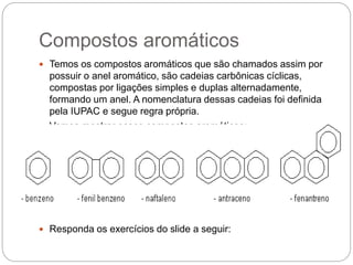 Compostos aromáticos
 Temos os compostos aromáticos que são chamados assim por
possuir o anel aromático, são cadeias carbônicas cíclicas,
compostas por ligações simples e duplas alternadamente,
formando um anel. A nomenclatura dessas cadeias foi definida
pela IUPAC e segue regra própria.
 Vamos mostrar esses compostos aromáticos:
 Responda os exercícios do slide a seguir:
 