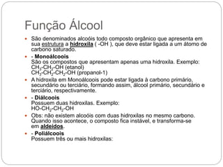 Função Álcool
 São denominados alcoóis todo composto orgânico que apresenta em
sua estrutura a hidroxila ( -OH ), que deve estar ligada a um átomo de
carbono saturado.
 - Monoálcoois
São os compostos que apresentam apenas uma hidroxila. Exemplo:
CH3-CH2-OH (etanol)
CH3-CH2-CH2-OH (propanol-1)
 A hidroxila em Monoálcoois pode estar ligada à carbono primário,
secundário ou terciário, formando assim, álcool primário, secundário e
terciário, respectivamente.
 - Diálcoois
Possuem duas hidroxilas. Exemplo:
HO-CH2-CH2-OH
 Obs: não existem alcoóis com duas hidroxilas no mesmo carbono.
Quando isso acontece, o composto fica instável, e transforma-se
em aldeídos.
 - Poliálcoois
Possuem três ou mais hidroxilas:
 