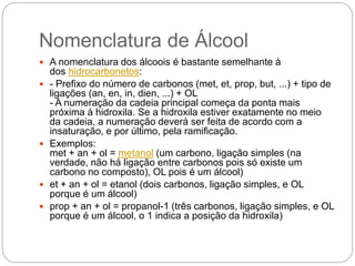 Nomenclatura de Álcool
 A nomenclatura dos álcoois é bastante semelhante à
dos hidrocarbonetos:
 - Prefixo do número de carbonos (met, et, prop, but, ...) + tipo de
ligações (an, en, in, dien, ...) + OL
- A numeração da cadeia principal começa da ponta mais
próxima à hidroxila. Se a hidroxila estiver exatamente no meio
da cadeia, a numeração deverá ser feita de acordo com a
insaturação, e por último, pela ramificação.
 Exemplos:
met + an + ol = metanol (um carbono, ligação simples (na
verdade, não há ligação entre carbonos pois só existe um
carbono no composto), OL pois é um álcool)
 et + an + ol = etanol (dois carbonos, ligação simples, e OL
porque é um álcool)
 prop + an + ol = propanol-1 (três carbonos, ligação simples, e OL
porque é um álcool, o 1 indica a posição da hidroxila)
 