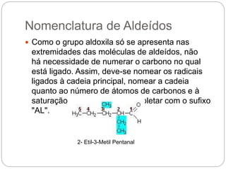 Nomenclatura de Aldeídos
 Como o grupo aldoxila só se apresenta nas
extremidades das moléculas de aldeídos, não
há necessidade de numerar o carbono no qual
está ligado. Assim, deve-se nomear os radicais
ligados à cadeia principal, nomear a cadeia
quanto ao número de átomos de carbonos e à
saturação das ligações, e completar com o sufixo
"AL".
2- Etil-3-Metil Pentanal
 