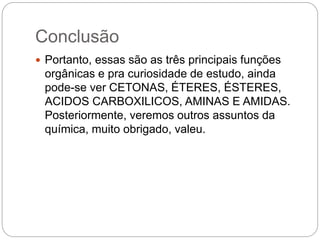 Conclusão
 Portanto, essas são as três principais funções
orgânicas e pra curiosidade de estudo, ainda
pode-se ver CETONAS, ÉTERES, ÉSTERES,
ACIDOS CARBOXILICOS, AMINAS E AMIDAS.
Posteriormente, veremos outros assuntos da
química, muito obrigado, valeu.
 