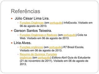 Referências
 Júlio César Lima Lira.
 Funções Orgânicas (em português) InfoEscola. Visitado em
06 de agosto de 2013.
 Gerson Santos Teixeira.
 Funções Orgânicas e Radicais (em português) Cola na
Web. Visitado em 06 de agosto de 2013.
 Líria Alves.
 Funções orgânicas (em português) R7 Brasil Escola.
Visitado em 06 de agosto de 2013.
 Resumo de Química: Funções
orgânicas (em português) Editora Abril Guia do Estudante
(21 de novembro de 2011). Visitado em 06 de agosto de
2013.
 