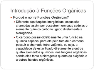Introdução à Funções Orgânicas
 Porquê o nome Funções Orgânicas?
 Diferente das funções Inorgânicas, essas são
chamadas assim por possuírem em suas cadeias o
elemento químico carbono ligado diretamente a
hidrogênios.
 O carbono possui didaticamente uma função na
química especial para ele pelo fato de o carbono
possuir a chamada tetra-valência, ou seja, a
capacidade de estar ligado diretamente a outros
quatro elementos químicos, nas funções orgânicas
sendo eles tanto o hidrogênio quanto ao oxigênio e
a outros haletos orgânicos.
 