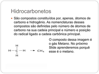 Hidrocarbonetos
 São compostos constituídos por, apenas, átomos de
carbono e hidrogênio. As nomenclaturas desses
compostos são definidas pelo número de átomos de
carbono na sua cadeia principal e número e posição
do radical ligado a cadeia carbônica principal.
O composto dessa imagem é
o gás Metano. No próximo
Slide aprenderemos porquê
esse é o metano.
 