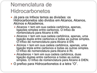Nomenclatura de
Hidrocarbonetos
 Já para os Infixos temos as divisões: os
Hidrocarbonetos são dividos em Alcanos, Alcenos,
Alcinos e Alcadienos.
 Alcanos = tem em sua cadeia carbônica, apenas,
ligações simples entre carbonos. O Infixo de
nomenclatura para Alcano é AN.
 Alcenos = tem em sua cadeia carbônica, apenas, uma
ligação dupla entre carbonos e todas as outras simples.
O Infixo de nomenclatura para Alcano é EN.
 Alcinos = tem em sua cadeia carbônica, apenas, uma
ligação tripla entre carbonos e todas as outras simples.
O Infixo de nomenclatura para Alcano é IN.
 Alcadienos = tem em sua cadeia carbônica, duas
ligação duplas entre carbonos e todas as outras
simples. O Infixo de nomenclatura para Alcano é DIEN.
 O prefixo para Hidrocarbonetos é a letra “O”.
 