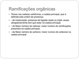 Ramificações orgânicas
 Temos nas cadeias carbônicas, a cadeia principal, que é
definida pela ordem de presença:
 - de Insaturação: presença de ligação dupla ou tripla, essas
obrigatoriamente tem que estar na cadeia principal.
 - de Maior número de radicais: maior numero de ramificações
presentes na cadeia principal.
 - de Maior número de carbono: maior numero de carbonos na
cadeia principal.
 