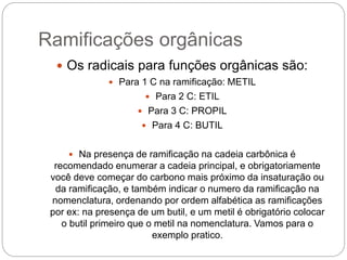 Ramificações orgânicas
 Os radicais para funções orgânicas são:
 Para 1 C na ramificação: METIL
 Para 2 C: ETIL
 Para 3 C: PROPIL
 Para 4 C: BUTIL
 Na presença de ramificação na cadeia carbônica é
recomendado enumerar a cadeia principal, e obrigatoriamente
você deve começar do carbono mais próximo da insaturação ou
da ramificação, e também indicar o numero da ramificação na
nomenclatura, ordenando por ordem alfabética as ramificações
por ex: na presença de um butil, e um metil é obrigatório colocar
o butil primeiro que o metil na nomenclatura. Vamos para o
exemplo pratico.
 
