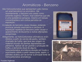 Aromáticos - Benzeno
São hidrocarbonetos que apresentam pelo menos
um anel benzênico ou aromático. Até
recentemente, o benzeno era usado como
solvente orgânico. Porém, hoje sabemos que ele
é uma substância perigosa, mesmo em baixas
concentrações e em curtos períodos de
exposição.
A inalação de benzeno causa náusea, podendo
provocar parada respiratória e cardíaca. A
exposição repetida ao benzeno pode causar o
aparecimento de leucemia e outras alterações
sangüíneas.
Antigamente, os hidrocarbonetos aromáticos eram
obtidos a partir do carvão-de-pedra, também
chamado de hulha, que teve seu origem no
material oriundo de plantas depositadas em
pântanos. Apesar de ser grande a produção de
hulha, a demanda atual de alguns
hidrocarbonetos aromáticos excede em muito o
suprimento obtido a partir dessa fonte; assim, o
petróleo acabou por se tornar a principal fonte de
hidrocarbonetos aromáticos.
Funções Orgânicas
 