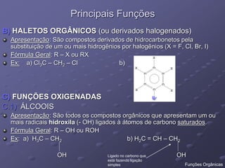 Principais Funções
B) HALETOS ORGÂNICOS (ou derivados halogenados)
Apresentação: São compostos derivados de hidrocarbonetos pela
substituição de um ou mais hidrogênios por halogênios (X = F, Cl, Br, I)
Fórmula Geral: R – X ou RX
Ex: a) Cl3C – CH2 – Cl b)
C) FUNÇÕES OXIGENADAS
C.1) ÁLCOOIS
Apresentação: São todos os compostos orgânicos que apresentam um ou
mais radicais hidroxila (- OH) ligados à átomos de carbono saturados.
Fórmula Geral: R – OH ou ROH
Ex: a) H3C – CH2 b) H2C = CH – CH2
OH OH
Br
Ligado no carbono que
está fazendo ligação
simples Funções Orgânicas
 