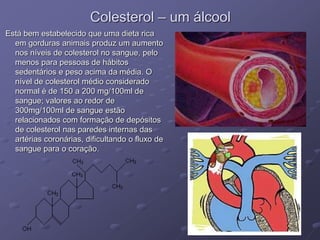 Colesterol – um álcool
Está bem estabelecido que uma dieta rica
em gorduras animais produz um aumento
nos níveis de colesterol no sangue, pelo
menos para pessoas de hábitos
sedentários e peso acima da média. O
nível de colesterol médio considerado
normal é de 150 a 200 mg/100ml de
sangue; valores ao redor de
300mg/100ml de sangue estão
relacionados com formação de depósitos
de colesterol nas paredes internas das
artérias coronárias, dificultando o fluxo de
sangue para o coração.
 