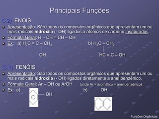 Principais Funções
C.2) ENÓIS
Apresentação: São todos os compostos orgânicos que apresentam um ou
mais radicais hidroxila (- OH) ligados à átomos de carbono insaturados.
Fórmula Geral: R – CH = CH – OH
Ex: a) H2C = C – CH3 b) H2C – CH2
OH HC = C – OH
C.3) FENÓIS
Apresentação: São todos os compostos orgânicos que apresentam um ou
mais radicais hidroxila (- OH) ligados diretamente a anel benzênico.
Fórmula Geral: Ar – OH ou ArOH (onde Ar = aromático = anel benzênico)
Ex: a) b) OH
OH
Funções Orgânicas
 