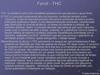 Fenol - THC
TCH: A substância tetra-hidro-canabinol apresenta em sua estrutura o grupo fenol.
O THC é o principal componente ativo da maconha, conhecida também como
marijuana. O uso da maconha provoca uma secura acentuada da boca e produz
distorções auditivas e visuais, e uma depersonalização acentuada, caracterizada
pela diminuição no nível de eficiência, no desejo de trabalhar e competir, de
enfrentar desafios. Assim, o principal interesse das pessoas que usam maconha
passa a ser a maneira de obter a droga, podendo vir a abandonar convívio social e
ignorar hábitos de higiene e cuidados pessoais. Experiências controladas com a
maconha, realizadas nos EUA, verificaram que seu uso provoca o abandono de
atividades sociais e diminui, quase extinguindo, o desejo sexual.
Diferentemente do álcool, o THC permanece no sangue por aproximadamente 8 dias,
podendo ser detectado por meio de exames de sangue. Por esse motivo, o consumo
de maconha em intervalos menores de 8 dias leva a um aumento na concentração
de THC no sangue. Isso explica porque uma mesma quantidade de maconha
provoca efeitos mais intensos em um usuário freqüente que numa pessoa que
nunca a tenha fumado anteriormente, ou que o tenha feito num intervalo de tempo
maior. O uso freqüente pode causar episódios psicóticos de curta duração e
ansiedade intensa, mas a maconha apresenta algumas aplicações legítimas na
medicina: - diminuição da pressão no globo ocular de pessoas com glaucoma,
evitando eventual cegueira; - diminuição de ânsia de vômito em pacientes com
câncer submetidos a tratamento por radiação.
Funções Orgânicas
 