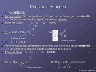 Principais Funções
C.4) ALDEÍDOS
Apresentação: São compostos orgânicos que contém o grupo carbonila
( C = O), estando o oxigênio ligado a carbono primário
Fórmula Geral: C = O ou RCHO
R H
O
Ex: a) H3C – CH – C b)
H
C.5) CETONAS
Apresentação: São compostos orgânicos que contém o grupo carbonila
( C = O), estando o oxigênio ligado a carbono secundário
Fórmula Geral: R – C – R ou RCOR’
O
Ex: a) H3C – C – CH3 b) H2C – CH2
O H2C – C = O
C
O
H
Carbono Primário
Carbono Primário
Carbono Secundário
Carbono Secundário
Funções Orgânicas
 