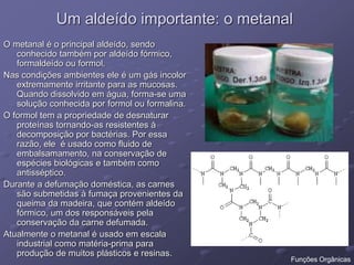 Um aldeído importante: o metanal
O metanal é o principal aldeído, sendo
conhecido também por aldeído fórmico,
formaldeído ou formol.
Nas condições ambientes ele é um gás incolor
extremamente irritante para as mucosas.
Quando dissolvido em água, forma-se uma
solução conhecida por formol ou formalina.
O formol tem a propriedade de desnaturar
proteínas tornando-as resistentes à
decomposição por bactérias. Por essa
razão, ele é usado como fluido de
embalsamamento, na conservação de
espécies biológicas e também como
antisséptico.
Durante a defumação doméstica, as carnes
são submetidas à fumaça provenientes da
queima da madeira, que contém aldeído
fórmico, um dos responsáveis pela
conservação da carne defumada.
Atualmente o metanal é usado em escala
industrial como matéria-prima para
produção de muitos plásticos e resinas.
Funções Orgânicas
 