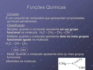 Funções Químicas
1. Conceito:
É um conjunto de compostos que apresentam propriedades
químicas semelhantes.
2. Classificação:
a) Simples: quando o composto apresenta só um grupo
funcional na molécula. H3C – CH2 – CH2 – OH
b) Múltipla: quando o composto apresenta dois ou mais grupos
funcionais iguais na molécula.
H3C – CH – CH2
OH OH
c) Mista: Quando o composto apresenta dois ou mais grupos
funcionais
diferentes na molécula.
NH2
2
 