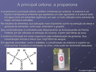 A principal cetona: a propanona
A propanona é a principal cetona, também conhecida por acetona. A acetona é um
líquido à temperatura ambiente que apresenta um odor agradável, e é solúvel tanto
em água como em solventes orgânicos; por isso, é muito utilizada como solvente de
tintas, vernizes e esmaltes.
Na indústria de alimentos, sua aplicação mais importante ocorre na extração de óleos e
gorduras de sementes, como soja, amendoim e girassol.
Sua comercialização é controlada pelo Departamento de Entorpecentes da Polícia
Federal, por ser utilizada na extração da cocaína, a partir das folhas da coca.
A acetona é formada em nosso organismo pela metabolização de gorduras. Sua
concentração normal é menor que 1mg/100ml de sangue.
Em algumas anomalias, como o diabetes, a concentração de acetona é superior ao
nível normal. A acetona é excretada na urina, onde pode ser facilmente detectada.
Funções Orgânicas
 