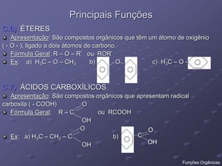 Principais Funções
C.6) ÉTERES
Apresentação: São compostos orgânicos que têm um átomo de oxigênio
( - O - ), ligado a dois átomos de carbono.
Fórmula Geral: R – O – R’ ou ROR’
Ex: a) H3C – O – CH3 b) O c) H3C – O –
C.7) ÁCIDOS CARBOXÍLICOS
Apresentação: São compostos orgânicos que apresentam radical
carboxila ( - COOH) O
Fórmula Geral: R – C ou RCOOH
OH
O
Ex: a) H3C – CH2 – C b)
OH
C
O
OH
Funções Orgânicas
 