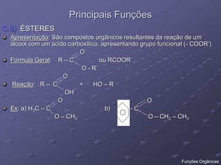 Principais Funções
C.8) ÉSTERES
Apresentação: São compostos orgânicos resultantes da reação de um
álcool com um ácido carboxílico, apresentando grupo funcional (- COOR’)
O
Fórmula Geral: R – C ou RCOOR’
O - R’
O
Reação: R – C + HO – R
OH
O O
Ex: a) H3C – C b) - C
O – CH3 O – CH2 – CH3
Funções Orgânicas
 