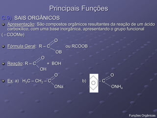 Principais Funções
C.9) SAIS ORGÂNICOS
Apresentação: São compostos orgânicos resultantes da reação de um ácido
carboxílico, com uma base inorgânica, apresentando o grupo funcional
( - COOMe)
O
Fórmula Geral: R – C ou RCOOB
OB
O
Reação: R – C + BOH
OH
O O
Ex: a) H3C – CH2 – C b) - C
ONa ONH4
Funções Orgânicas
 