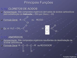 Principais Funções
C.10) CLORETOS DE ÁCIDOS
Apresentação: São compostos orgânicos derivados de ácidos carboxílicos
pela substituição da hidroxila (- OH) por Cloro ( - Cl)
O
Fórmula Geral: R – C ou RCOCl
Cl
O O
Ex: a) H3C – CH2 – C b) - C
Cl Cl
C.11) ANIDRIDOS
Apresentação: São compostos orgânicos resultantes da desidratação de
ácidos carboxílicos.
Fórmula Geral: R – C – O – C – R’ ou RCOOOCR’
O O
Funções Orgânicas
 