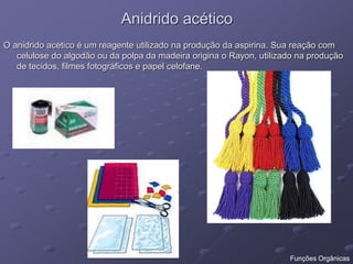 Anidrido acético
O anidrido acético é um reagente utilizado na produção da aspirina. Sua reação com
celulose do algodão ou da polpa da madeira origina o Rayon, utilizado na produção
de tecidos, filmes fotográficos e papel celofane.
Funções Orgânicas
 