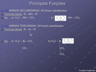 Principais Funções
D.1.2) AMINAS SECUNDÁRIAS: 2H foram substituídos
Fórmula Geral: R – NH – R’
Ex: a) H3C – NH – CH3 b) - NH – CH3
D.1.3) AMINAS TERCIÁRIAS: 3H foram substituídos
Fórmula Geral: R – N – R’
R’’
Ex: a) H3C – N – CH3 b) H3C – N -
CH3 CH2
CH3
Funções Orgânicas
 