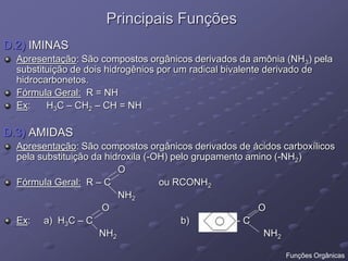 Principais Funções
D.2) IMINAS
Apresentação: São compostos orgânicos derivados da amônia (NH3) pela
substituição de dois hidrogênios por um radical bivalente derivado de
hidrocarbonetos.
Fórmula Geral: R = NH
Ex: H3C – CH2 – CH = NH
D.3) AMIDAS
Apresentação: São compostos orgânicos derivados de ácidos carboxílicos
pela substituição da hidroxila (-OH) pelo grupamento amino (-NH2)
O
Fórmula Geral: R – C ou RCONH2
NH2
O O
Ex: a) H3C – C b) - C
NH2 NH2
Funções Orgânicas
 