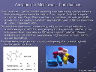 Amidas e a Medicina – barbitúricos
Uma classe de compostos muito importantes que apresentam o grupo amida é a dos
denominados genericamente barbitúricos. Esse composto foi sintetizado pela
primeira vez em 1864 por Baeyer, na época um estudante, aluno de Kekulé. De
acordo com a lenda o termo barbitúrico vem da união do nome Bárbara (namorada
de Baeyer) e da palavra uréia.
Os barbitúricos são usados como sedativos, indutores do sono, para diminuir a
ansiedade e alguns distúrbios de origem psíquica. A ingestão de barbitúricos com
bebidas alcoólicas potencializa em 200 vezes a ação do barbitúrico. Seu uso
habitual leva a uma tolerância do organismo, exigindo cada vez doses maiores, o
que cria dependência.
Em doses elevadas, pode causar a morte, razão pela qual a comercialização de
barbitúricos é controlada.
Funções Orgânicas
 