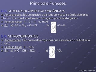 Principais Funções
D.5) NITRILOS ou CIANETOS ORGÂNICOS
Apresentação: São compostos orgânicos derivados do ácido cianídrico
(H – C N) no qual substitui-se o hidrogênio por radical orgânico
Fórmula Geral: R – C N ou RCN
Ex: a) H3C – CH2 – C N b) - C N
D.6) NITROCOMPOSTOS
Apresentação: São compostos orgânicos que apresentam o radical nitro
( - NO2)
Fórmula Geral: R – NO2
Ex: a) H3C – CH2 – NO2 b) - NO2
Funções Orgânicas
 