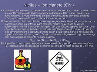 Nitrilos – íon cianeto (CN-)
A toxicidade do íon cianeto é conhecida há mais de dois séculos; porém, os compostos
que contêm cianeto são tóxicos somente se liberarem HCN numa reação. Sem
dúvida alguma, o HCN, conhecido por gás cianídrico, ácido cianídrico ou ácido
prússico, é o veneno de ação mais rápida que se conhece.
Muitos autores de histórias policiais ou de espionagem têm utilizado, em suas obras, os
cianetos de sódio ou potássio para provocar mortes misteriosas de alguns
personagens. Na literatura de espionagem, por exemplo, os espiões possuíam uma
cápsula desses sais embutida em cavidades dentárias. Quando preso pelo inimigo,
eles deveriam ingerir a cápsula, a fim de evitar, pela própria morte, a revelação de
segredos durante o interrogatório. Quando a cápsula atinge o estômago, o sal reage
com ácido clorídrico presente no suco gástrico:
HCl(aq) + NaCN (s)  NaCl (aq) + HCN(g)
Por ingestão, a dose capaz de provocar a morte é de 1mg por Kg de massa corpórea.
Por inalação, uma concentração de 0,3mg por litro de ar mata depois de 3 à 4 min.
Funções Orgânicas
 