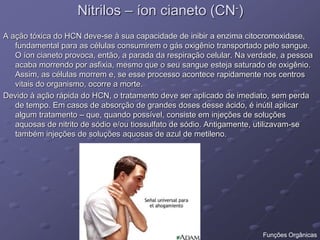 Nitrilos – íon cianeto (CN-)
A ação tóxica do HCN deve-se à sua capacidade de inibir a enzima citocromoxidase,
fundamental para as células consumirem o gás oxigênio transportado pelo sangue.
O íon cianeto provoca, então, a parada da respiração celular. Na verdade, a pessoa
acaba morrendo por asfixia, mesmo que o seu sangue esteja saturado de oxigênio.
Assim, as células morrem e, se esse processo acontece rapidamente nos centros
vitais do organismo, ocorre a morte.
Devido à ação rápida do HCN, o tratamento deve ser aplicado de imediato, sem perda
de tempo. Em casos de absorção de grandes doses desse ácido, é inútil aplicar
algum tratamento – que, quando possível, consiste em injeções de soluções
aquosas de nitrito de sódio e/ou tiossulfato de sódio. Antigamente, utilizavam-se
também injeções de soluções aquosas de azul de metileno.
Funções Orgânicas
 