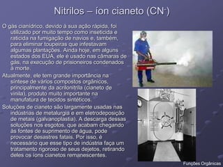 Nitrilos – íon cianeto (CN-)
O gás cianídrico, devido à sua ação rápida, foi
utilizado por muito tempo como inseticida e
raticida na fumigação de navios e, também,
para eliminar toupeiras que infestavam
algumas plantações. Ainda hoje, em alguns
estados dos EUA, ele é usado nas câmaras de
gás, na execução de prisioneiros condenados
à morte.
Atualmente, ele tem grande importância na
síntese de vários compostos orgânicos,
principalmente da acrilonitrila (cianeto de
vinila), produto muito importante na
manufatura de tecidos sintéticos.
Soluções de cianeto são largamente usadas nas
indústrias de metalurgia e em eletrodeposição
de metais (galvanoplastia). A descarga dessas
soluções nos esgotos, que acabam chegando
às fontes de suprimento de água, pode
provocar desastres fatais. Por isso, é
necessário que esse tipo de indústria faça um
tratamento rigoroso de seus dejetos, retirando
deles os íons cianetos remanescentes.
Funções Orgânicas
 