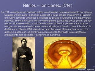 Nitrilos – íon cianeto (CN-)
Em 191, o monge russo Rasputin sofreu uma tentativa de envenenamento por cianeto.
Durante um banquete, o príncipe Yussopoff e seus amigos ofereceram a Rasputin
um pudim contendo uma dose de cianeto de potássio suficiente para matar várias
pessoas. Embora Rasputin tenha comido grande quantidade desse pudim, ele não
morreu. Por esse motivo, e pelo fato de serem atribuídos poderes satânicos ao
monge, criou-se uma lenda de sobrenaturalidade envolvendo o fato. A lenda só foi
desfeita por volta de 1930, quando foi descoberto que alguns açúcares, como a
glicose e a sacarose, se combinam com o cianeto, formando uma substância
praticamente sem toxicidade, denominada cianidrina.
Funções Orgânicas
 