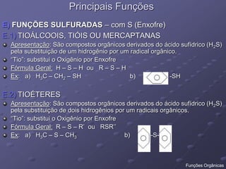 Principais Funções
E) FUNÇÕES SULFURADAS – com S (Enxofre)
E.1) TIOÁLCOOIS, TIÓIS OU MERCAPTANAS
Apresentação: São compostos orgânicos derivados do ácido sufídrico (H2S)
pela substituição de um hidrogênio por um radical orgânico.
“Tio”: substitui o Oxigênio por Enxofre
Fórmula Geral: H – S – H ou R – S – H
Ex: a) H3C – CH2 – SH b) -SH
E.2) TIOÉTERES
Apresentação: São compostos orgânicos derivados do ácido sufídrico (H2S)
pela substituição de dois hidrogênios por um radicais orgânicos.
“Tio”: substitui o Oxigênio por Enxofre
Fórmula Geral: R – S – R’ ou RSR’’
Ex: a) H3C – S – CH3 b) -S-
Funções Orgânicas
 