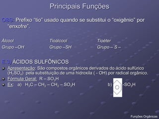 Principais Funções
OBS: Prefixo “tio” usado quando se substitui o “oxigênio” por
“enxofre”.
Álcool Tioálcool Tioéter
Grupo –OH Grupo –SH Grupo – S –
E.3) ÁCIDOS SULFÔNICOS
Apresentação: São compostos orgânicos derivados do ácido sulfúrico
(H2SO4) pela substituição de uma hidroxila ( - OH) por radical orgânico.
Fórmula Geral: R – SO3H
Ex: a) H3C – CH2 – CH2 – SO3H b) -SO3H
Funções Orgânicas
 