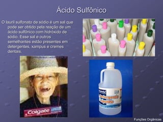 Ácido Sulfônico
O lauril sulfonato de sódio é um sal que
pode ser obtido pela reação de um
ácido sulfônico com hidróxido de
sódio. Esse sal e outros
semelhantes estão presentes em
detergentes, xampus e cremes
dentais.
Funções Orgânicas
 