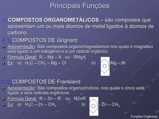 Principais Funções
F) COMPOSTOS ORGANOMETÁLICOS – são compostos que
apresentam um ou mais átomos de metal ligados à átomos de
carbono.
F.1) COMPOSTOS DE Grignard
Apresentação: São compostos organomagnesianos nos quais o magnésio
está ligado a um halogênio e a um radical orgânico.
Fórmula Geral: R – Mg – X ou RMgX
Ex: a) H3C – CH2 – Mg – Cl b) -Mg – Br
F.2) COMPOSTOS DE Frankland
Apresentação: São compostos organozíncicos, nos quais o zinco está
ligado a dois radicais orgânicos
Fórmula Geral: R – Zn – R’ ou RZnR’
Ex: a) H3C – Zn – CH3 b) - Zn – CH3
Funções Orgânicas
 