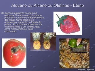 Alqueno ou Alceno ou Olefinas - Eteno
Os alcenos raramente ocorrem na
natureza. O mais comum é o eteno,
produzido durante o amadurecimento
das frutas. Outro alceno é o
octadeceno, presente no fígado de
peixes. Já um dos componentes da
casca do limão é um octeno, que,
como hidrocarboneto, sofre
combustão.
Funções Orgânicas
 