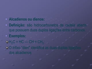 • Alcadienos ou dienos:
• Definição: são hidrocarbonetos de cadeia aberta
que possuem duas duplas ligações entre carbonos.
• Exemplos:
H2C = HC — CH = CH2:
O infixo “dien" identifica as duas duplas ligações
dos alcadienos
 