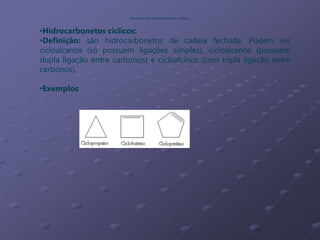 •Hidrocarbonetos cíclicos:
•Definição: são hidrocarbonetos de cadeia fechada. Podem ser
cicloalcanos (só possuem ligações simples), cicloalcenos (possuem
dupla ligação entre carbonos) e cicloalcinos (com tripla ligação entre
carbonos).
•Exemplos
Exemplos de hidrocarbonetos cíclicos
 