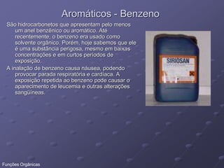 Aromáticos - Benzeno
São hidrocarbonetos que apresentam pelo menos
um anel benzênico ou aromático. Até
recentemente, o benzeno era usado como
solvente orgânico. Porém, hoje sabemos que ele
é uma substância perigosa, mesmo em baixas
concentrações e em curtos períodos de
exposição.
A inalação de benzeno causa náusea, podendo
provocar parada respiratória e cardíaca. A
exposição repetida ao benzeno pode causar o
aparecimento de leucemia e outras alterações
sangüíneas.
Funções Orgânicas
 