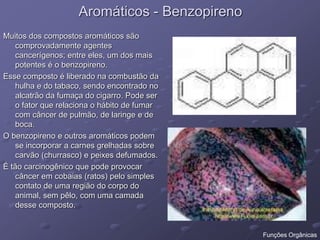 Aromáticos - Benzopireno
Muitos dos compostos aromáticos são
comprovadamente agentes
cancerígenos; entre eles, um dos mais
potentes é o benzopireno.
Esse composto é liberado na combustão da
hulha e do tabaco, sendo encontrado no
alcatrão da fumaça do cigarro. Pode ser
o fator que relaciona o hábito de fumar
com câncer de pulmão, de laringe e de
boca.
O benzopireno e outros aromáticos podem
se incorporar a carnes grelhadas sobre
carvão (churrasco) e peixes defumados.
É tão carcinogênico que pode provocar
câncer em cobaias (ratos) pelo simples
contato de uma região do corpo do
animal, sem pêlo, com uma camada
desse composto.
Funções Orgânicas
 