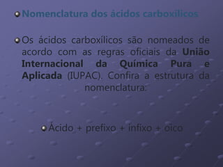 Nomenclatura dos ácidos carboxílicos
Os ácidos carboxílicos são nomeados de
acordo com as regras oficiais da União
Internacional da Química Pura e
Aplicada (IUPAC). Confira a estrutura da
nomenclatura:
Ácido + prefixo + infixo + oico
 