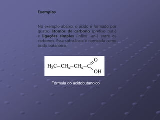 Fórmula do ácidobutanoico
Exemplos
No exemplo abaixo, o ácido é formado por
quatro átomos de carbono (prefixo but-)
e ligações simples (infixo -an-) entre os
carbonos. Essa substância é nomeada como
ácido butanoico.
 