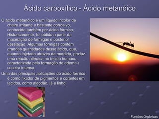 Ácido carboxílico - Ácido metanóico
O ácido metanóico é um líquido incolor de
cheiro irritante e bastante corrosivo,
conhecido também por ácido fórmico.
Historicamente, foi obtido a partir da
maceração de formigas e posterior
destilação. Algumas formigas contêm
grandes quantidades desse ácido, que,
quando injetado através da mordida, produz
uma reação alérgica no tecido humano,
caracterizada pela formação de edema e
coceira intensa.
Uma das principais aplicações do ácido fórmico
é como fixador de pigmentos e corantes em
tecidos, como algodão, lã e linho.
Funções Orgânicas
 