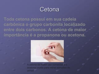Cetona
Toda cetona possui em sua cadeia
carbônica o grupo carbonila localizado
entre dois carbonos. A cetona de maior
importância é a propanona ou acetona.
A cetona de maior uso comercial é a
acetona usada para retirar esmaltes de
unhas
 