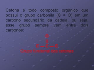Cetona é todo composto orgânico que
possui o grupo carbonila (C = O) em um
carbono secundário da cadeia, ou seja,
esse grupo sempre vem entre dois
carbonos:
O
||
C — C — C
Grupo funcional das cetonas
 