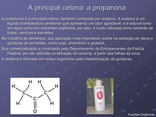 A principal cetona: a propanona
A propanona é a principal cetona, também conhecida por acetona. A acetona é um
líquido à temperatura ambiente que apresenta um odor agradável, e é solúvel tanto
em água como em solventes orgânicos; por isso, é muito utilizada como solvente de
tintas, vernizes e esmaltes.
Na indústria de alimentos, sua aplicação mais importante ocorre na extração de óleos e
gorduras de sementes, como soja, amendoim e girassol.
Sua comercialização é controlada pelo Departamento de Entorpecentes da Polícia
Federal, por ser utilizada na extração da cocaína, a partir das folhas da coca.
A acetona é formada em nosso organismo pela metabolização de gorduras.
Funções Orgânicas
 